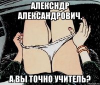 алексндр александрович, а вы точно учитель?