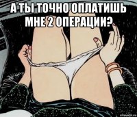 а ты точно оплатишь мне 2 операции? 