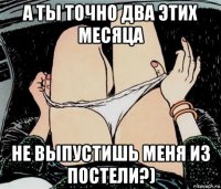 а ты точно два этих месяца не выпустишь меня из постели?)