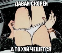 давай скорей а то хуй чешется