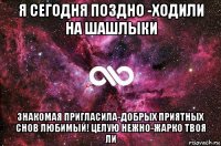 я сегодня поздно -ходили на шашлыки знакомая пригласила-добрых приятных снов любимый! целую нежно-жарко твоя ли