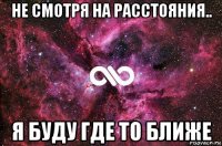 не смотря на расстояния.. я буду где то ближе