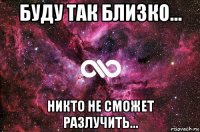 буду так близко... никто не сможет разлучить...