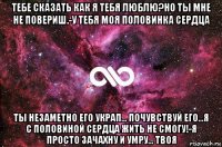 тебе сказать как я тебя люблю?но ты мне не повериш.-у тебя моя половинка сердца ты незаметно его украп... почувствуй его...я с половиной сердца жить не смогу!-я просто зачахну и умру... твоя