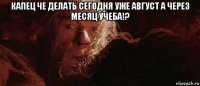 капец че делать сегодня уже август а через месяц учеба!? 