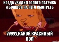 когда увидил голого патрика и боишся на него смотреть ууууу,какой красивый пол