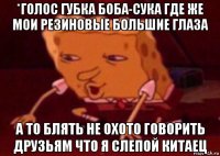 *голос губка боба-сука где же мои резиновые большие глаза а то блять не охото говорить друзьям что я слепой китаец