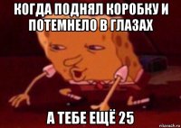 когда поднял коробку и потемнело в глазах а тебе ещё 25