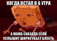 когда встал в 6 утра а мама сказала если услышит шорох убьет блеать