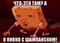 что-это там? a о пивко с шампанским!