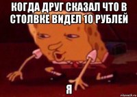 когда друг сказал что в столвке видел 10 рублей я