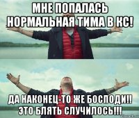 мне попалась нормальная тима в кс! да наконец-то же босподи!! это блять случилось!!!