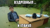 вздревныл ... и утанул .