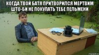 когда твой батя притворился мертвим што-би не покупать тебе пельмени 