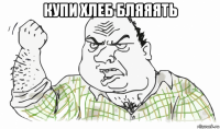 купи хлеб бляяять 