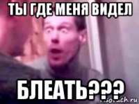 ты где меня видел блеать???