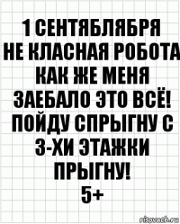 1 СЕНТЯБЛЯБРЯ
НЕ КЛАСНАЯ РОБОТА
КАК ЖЕ МЕНЯ ЗАЕБАЛО ЭТО ВСЁ! ПОЙДУ СПРЫГНУ С 3-ХИ ЭТАЖКИ ПРЫГНУ!
5+