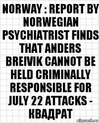 NORWAY : REPORT BY NORWEGIAN PSYCHIATRIST FINDS THAT ANDERS BREIVIK CANNOT BE HELD CRIMINALLY RESPONSIBLE FOR JULY 22 ATTACKS - квадрат