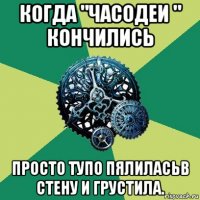 когда "часодеи " кончились просто тупо пялиласьв стену и грустила.