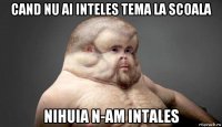 cand nu ai inteles tema la scoala nihuia n-am intales