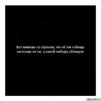 Вот живешь со страхом, что её эти губища засосешь не ты. а какой-нибудь ублюдок