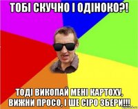 тобі скучно і одіноко?! тоді викопай мені картоху, вижни просо, і ше сіро збери!!!