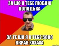 за шо я тебе люблю володька за те шо я в тебе 5000 вкрав хахаха