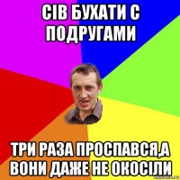 сів бухати с подругами три раза проспався,а вони даже не окосіли