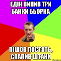 едік випив три банки бьорна пішов постять, спалив штани