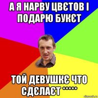 а я нарву цвєтов і подарю букєт той девушкє что сдєлаєт *****