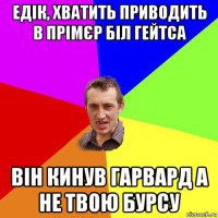 едік, хватить приводить в прімєр біл гейтса він кинув гарвард а не твою бурсу