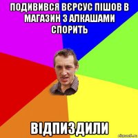 подивився вєрсус пішов в магазин з алкашами спорить відпиздили