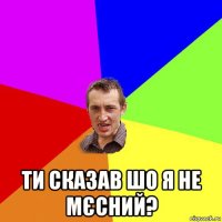  ти сказав шо я не мєсний?