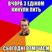 вчора з едіком кинули пить сьогодні отмічаєм