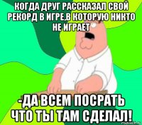 когда друг рассказал свой рекорд в игре,в которую никто не играет -да всем посрать что ты там сделал!