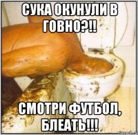 сука окунули в говно?!! смотри футбол, блеать!!!