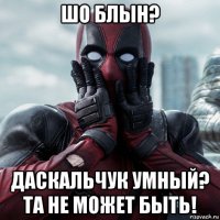 шо блын? даскальчук умный? та не может быть!