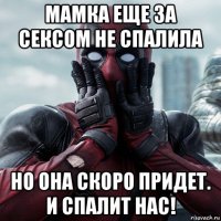 мамка еще за сексом не спалила но она скоро придет. и спалит нас!