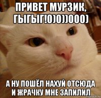 привет мурзик, гыгыг!0)0))000) а ну пошёл нахуй отсюда и жрачку мне запилил