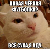 новая чёрная футболка? всё,сука,я иду.