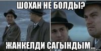 шохан не болды? жанкелди сагындым...