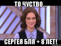 то чуство... сергея бля + 8 лет!