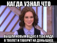 кагда узнал что вышла новый ведос а тебе нада в тволет и гаворит на донышкее