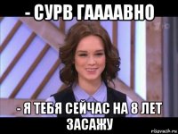 - сурв гаааавно - я тебя сейчас на 8 лет засажу