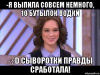 -я выпила совсем немного, 10 бутылок водки - : d сыворотки правды сработала!