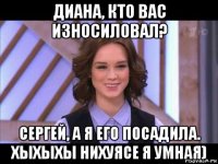 диана, кто вас износиловал? сергей, а я его посадила. хыхыхы нихуясе я умная)