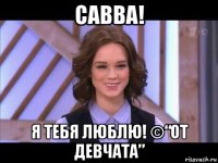 савва! я тебя люблю! ©“от девчата”