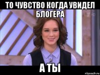 то чувство когда увидел блогера а ты