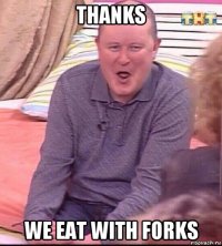 thanks we eat with forks