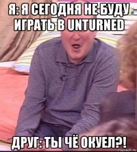 я: я сегодня не буду играть в unturned друг: ты чё окуел?!